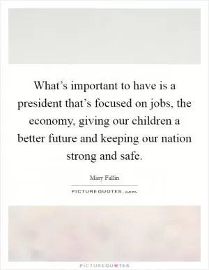What’s important to have is a president that’s focused on jobs, the economy, giving our children a better future and keeping our nation strong and safe Picture Quote #1