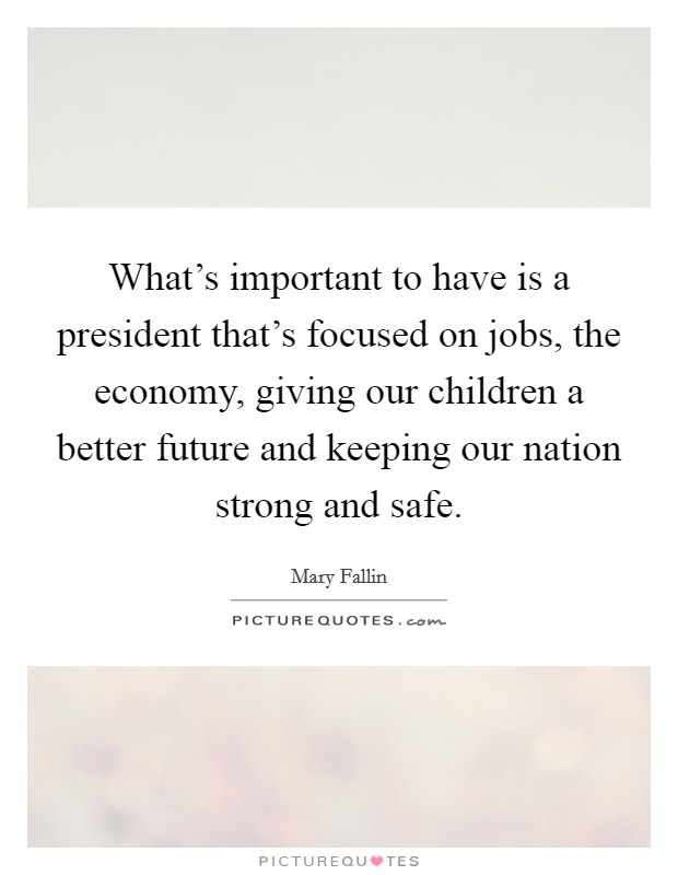 What's important to have is a president that's focused on jobs, the economy, giving our children a better future and keeping our nation strong and safe. Picture Quote #1