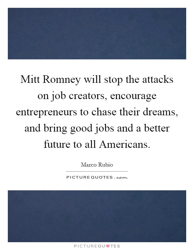 Mitt Romney will stop the attacks on job creators, encourage entrepreneurs to chase their dreams, and bring good jobs and a better future to all Americans. Picture Quote #1