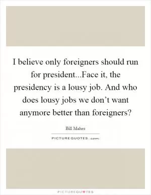 I believe only foreigners should run for president...Face it, the presidency is a lousy job. And who does lousy jobs we don’t want anymore better than foreigners? Picture Quote #1
