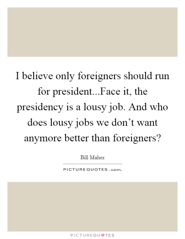 I believe only foreigners should run for president...Face it, the presidency is a lousy job. And who does lousy jobs we don't want anymore better than foreigners? Picture Quote #1
