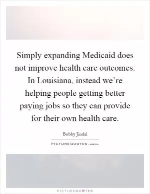 Simply expanding Medicaid does not improve health care outcomes. In Louisiana, instead we’re helping people getting better paying jobs so they can provide for their own health care Picture Quote #1