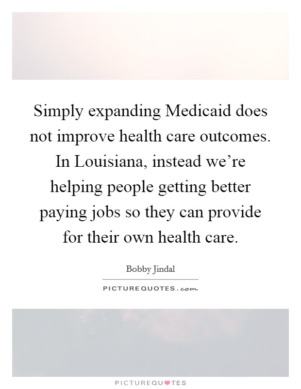 Simply expanding Medicaid does not improve health care outcomes. In Louisiana, instead we're helping people getting better paying jobs so they can provide for their own health care. Picture Quote #1