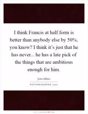 I think Francis at half form is better than anybody else by 50%, you know? I think it’s just that he has never... he has a late pick of the things that are ambitious enough for him Picture Quote #1
