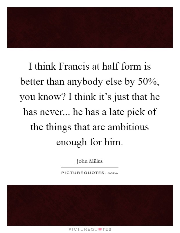 I think Francis at half form is better than anybody else by 50%, you know? I think it's just that he has never... he has a late pick of the things that are ambitious enough for him. Picture Quote #1
