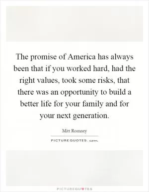 The promise of America has always been that if you worked hard, had the right values, took some risks, that there was an opportunity to build a better life for your family and for your next generation Picture Quote #1