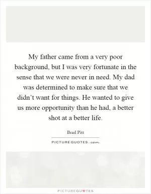 My father came from a very poor background, but I was very fortunate in the sense that we were never in need. My dad was determined to make sure that we didn’t want for things. He wanted to give us more opportunity than he had, a better shot at a better life Picture Quote #1