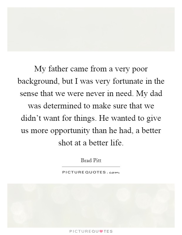 My father came from a very poor background, but I was very fortunate in the sense that we were never in need. My dad was determined to make sure that we didn't want for things. He wanted to give us more opportunity than he had, a better shot at a better life. Picture Quote #1