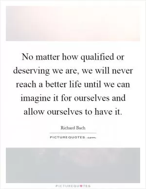 No matter how qualified or deserving we are, we will never reach a better life until we can imagine it for ourselves and allow ourselves to have it Picture Quote #1