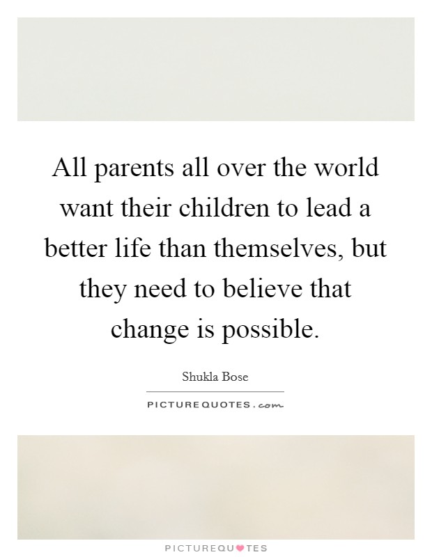 All parents all over the world want their children to lead a better life than themselves, but they need to believe that change is possible. Picture Quote #1