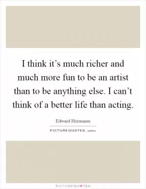 I think it’s much richer and much more fun to be an artist than to be anything else. I can’t think of a better life than acting Picture Quote #1