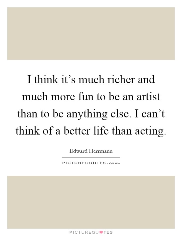 I think it's much richer and much more fun to be an artist than to be anything else. I can't think of a better life than acting. Picture Quote #1