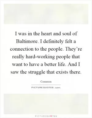 I was in the heart and soul of Baltimore. I definitely felt a connection to the people. They’re really hard-working people that want to have a better life. And I saw the struggle that exists there Picture Quote #1