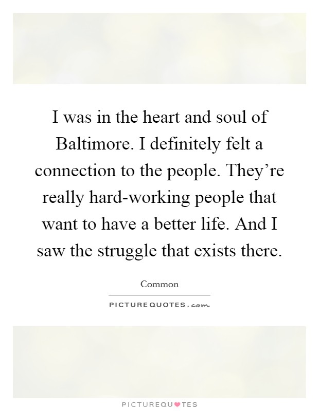 I was in the heart and soul of Baltimore. I definitely felt a connection to the people. They're really hard-working people that want to have a better life. And I saw the struggle that exists there. Picture Quote #1