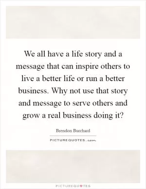We all have a life story and a message that can inspire others to live a better life or run a better business. Why not use that story and message to serve others and grow a real business doing it? Picture Quote #1