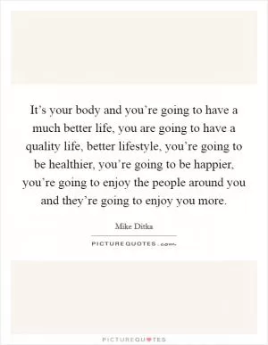 It’s your body and you’re going to have a much better life, you are going to have a quality life, better lifestyle, you’re going to be healthier, you’re going to be happier, you’re going to enjoy the people around you and they’re going to enjoy you more Picture Quote #1