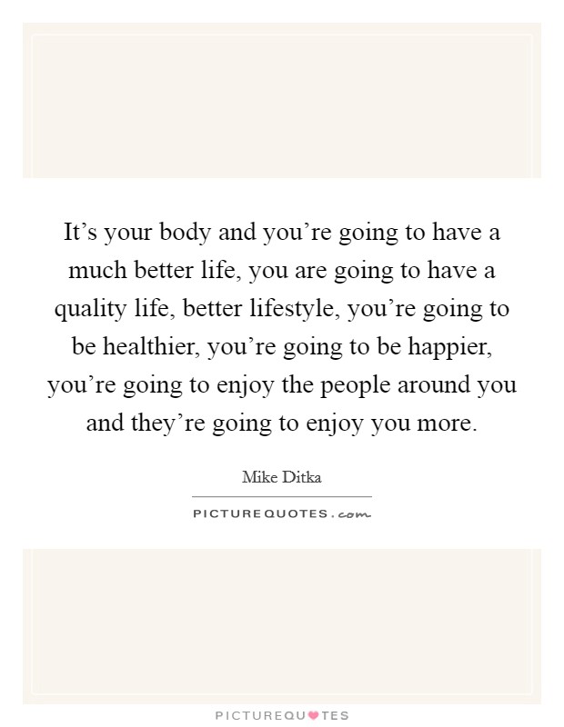 It's your body and you're going to have a much better life, you are going to have a quality life, better lifestyle, you're going to be healthier, you're going to be happier, you're going to enjoy the people around you and they're going to enjoy you more. Picture Quote #1