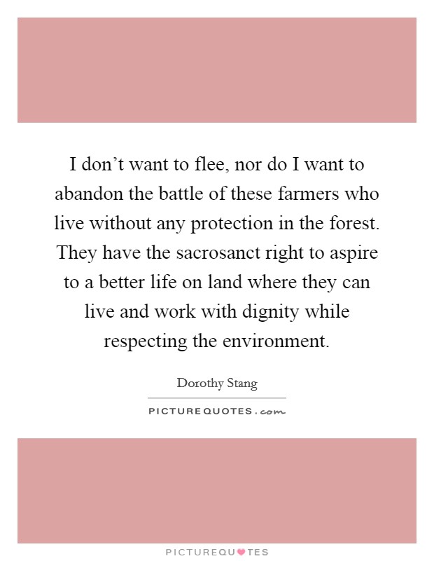 I don’t want to flee, nor do I want to abandon the battle of these farmers who live without any protection in the forest. They have the sacrosanct right to aspire to a better life on land where they can live and work with dignity while respecting the environment Picture Quote #1
