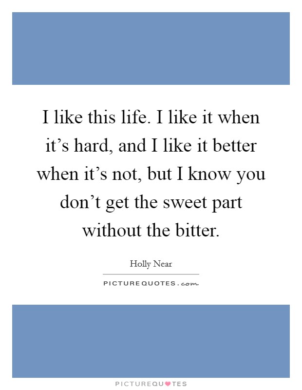 I like this life. I like it when it's hard, and I like it better when it's not, but I know you don't get the sweet part without the bitter. Picture Quote #1