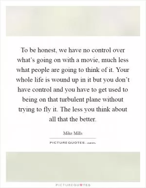 To be honest, we have no control over what’s going on with a movie, much less what people are going to think of it. Your whole life is wound up in it but you don’t have control and you have to get used to being on that turbulent plane without trying to fly it. The less you think about all that the better Picture Quote #1