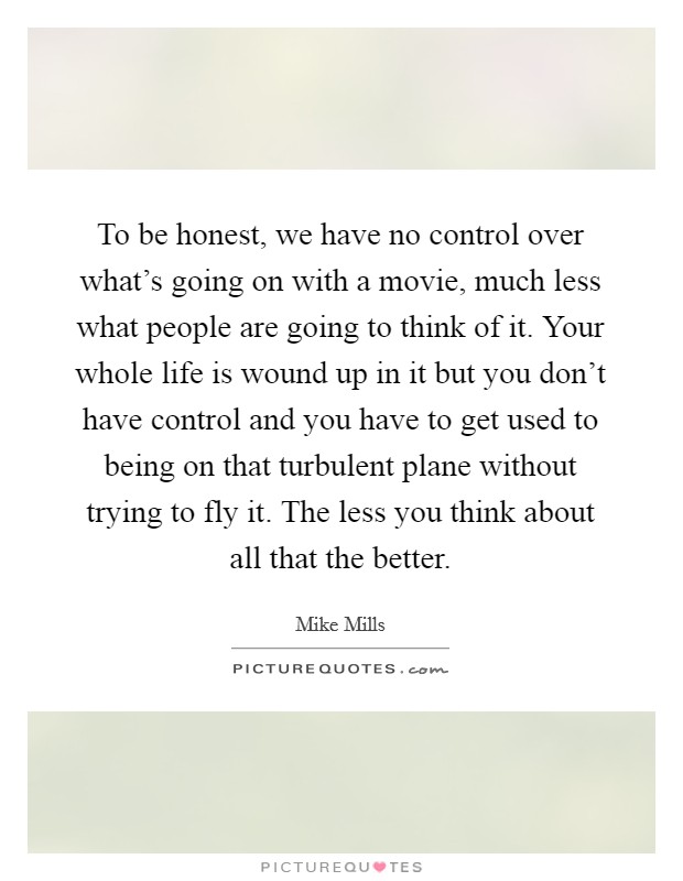 To be honest, we have no control over what's going on with a movie, much less what people are going to think of it. Your whole life is wound up in it but you don't have control and you have to get used to being on that turbulent plane without trying to fly it. The less you think about all that the better. Picture Quote #1