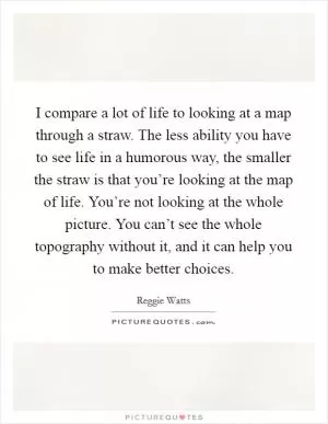 I compare a lot of life to looking at a map through a straw. The less ability you have to see life in a humorous way, the smaller the straw is that you’re looking at the map of life. You’re not looking at the whole picture. You can’t see the whole topography without it, and it can help you to make better choices Picture Quote #1