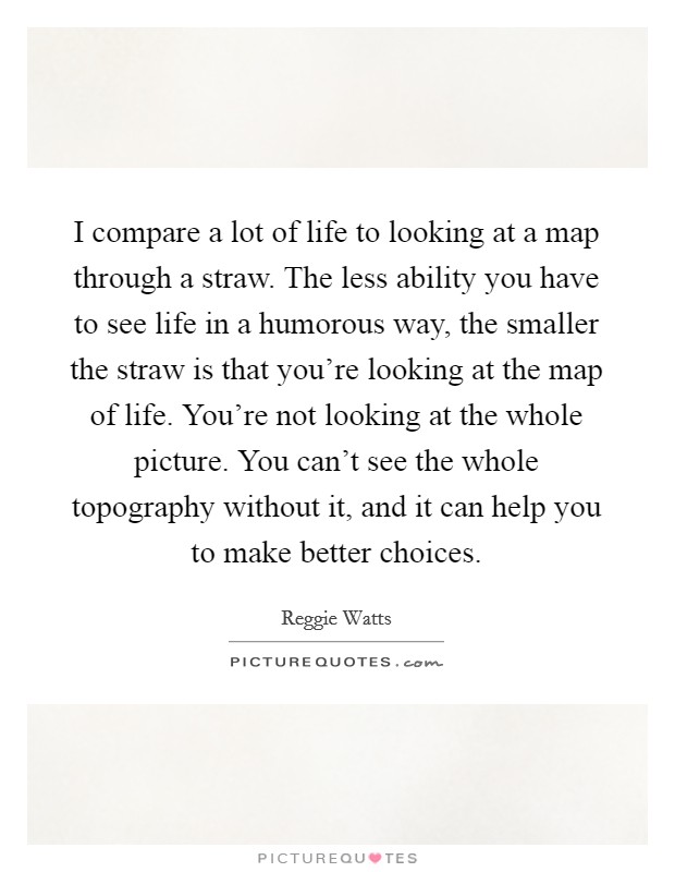 I compare a lot of life to looking at a map through a straw. The less ability you have to see life in a humorous way, the smaller the straw is that you're looking at the map of life. You're not looking at the whole picture. You can't see the whole topography without it, and it can help you to make better choices. Picture Quote #1