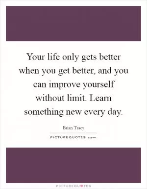Your life only gets better when you get better, and you can improve yourself without limit. Learn something new every day Picture Quote #1