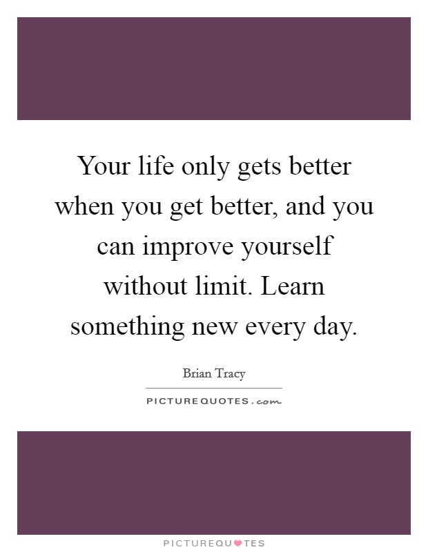 Your life only gets better when you get better, and you can improve yourself without limit. Learn something new every day. Picture Quote #1