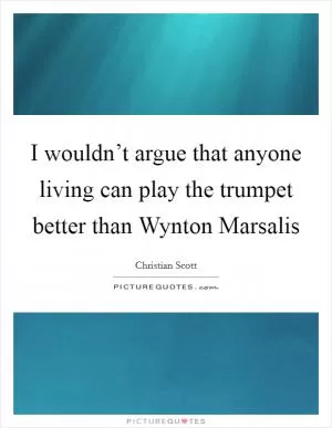 I wouldn’t argue that anyone living can play the trumpet better than Wynton Marsalis Picture Quote #1