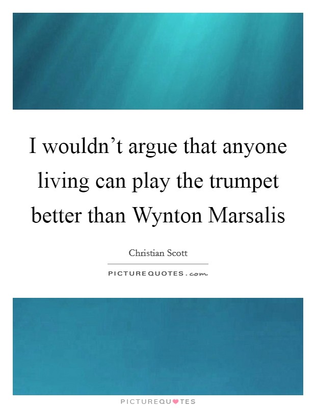 I wouldn't argue that anyone living can play the trumpet better than Wynton Marsalis Picture Quote #1