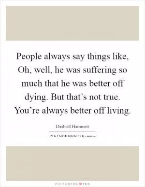 People always say things like, Oh, well, he was suffering so much that he was better off dying. But that’s not true. You’re always better off living Picture Quote #1