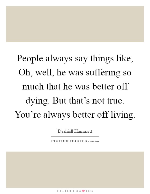 People always say things like, Oh, well, he was suffering so much that he was better off dying. But that's not true. You're always better off living. Picture Quote #1