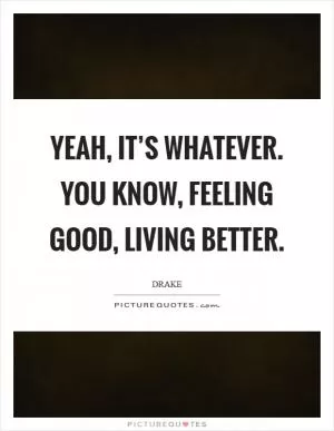 Yeah, it’s whatever. You know, feeling good, living better Picture Quote #1