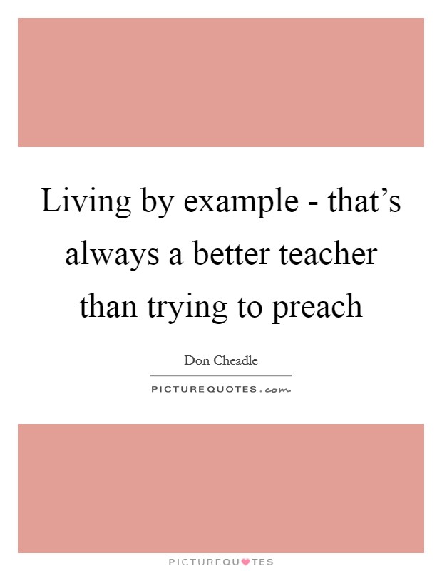 Living by example - that's always a better teacher than trying to preach Picture Quote #1