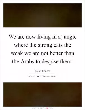 We are now living in a jungle where the strong eats the weak,we are not better than the Arabs to despise them Picture Quote #1