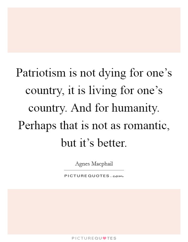 Patriotism is not dying for one's country, it is living for one's country. And for humanity. Perhaps that is not as romantic, but it's better. Picture Quote #1