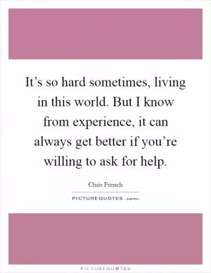 It’s so hard sometimes, living in this world. But I know from experience, it can always get better if you’re willing to ask for help Picture Quote #1