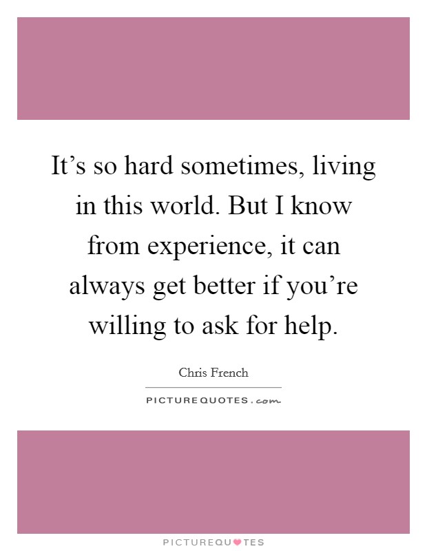 It's so hard sometimes, living in this world. But I know from experience, it can always get better if you're willing to ask for help. Picture Quote #1