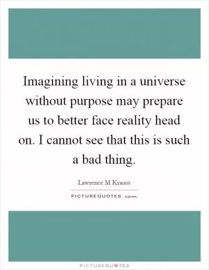 Imagining living in a universe without purpose may prepare us to better face reality head on. I cannot see that this is such a bad thing Picture Quote #1
