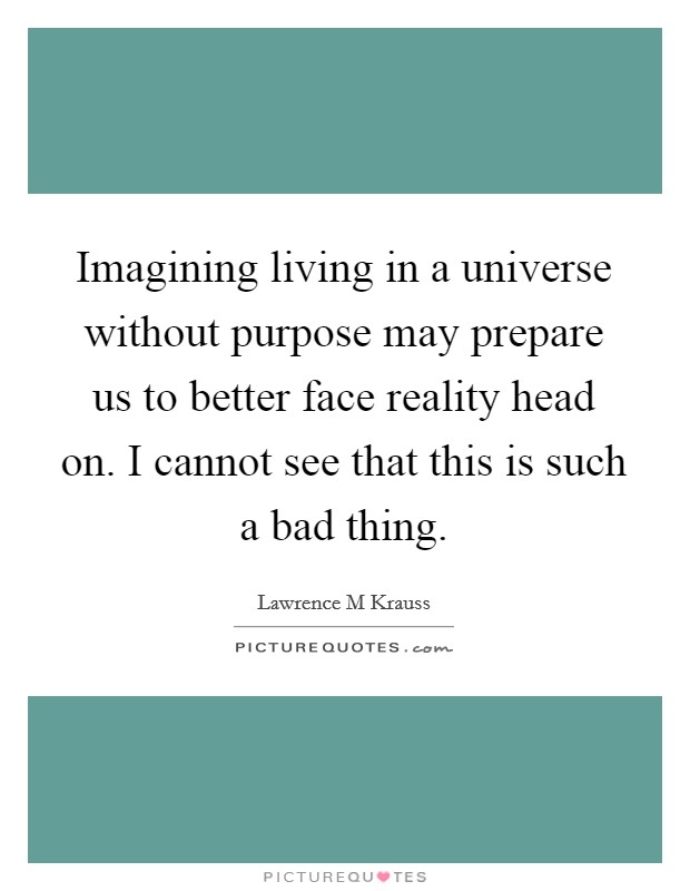 Imagining living in a universe without purpose may prepare us to better face reality head on. I cannot see that this is such a bad thing. Picture Quote #1