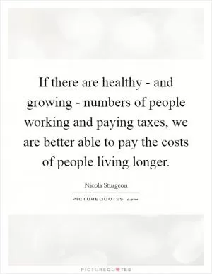 If there are healthy - and growing - numbers of people working and paying taxes, we are better able to pay the costs of people living longer Picture Quote #1