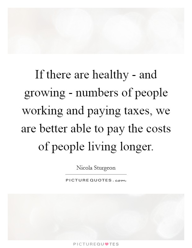 If there are healthy - and growing - numbers of people working and paying taxes, we are better able to pay the costs of people living longer. Picture Quote #1