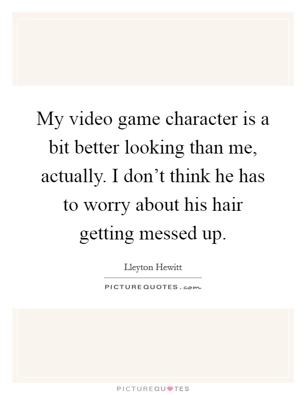 My video game character is a bit better looking than me, actually. I don't think he has to worry about his hair getting messed up. Picture Quote #1