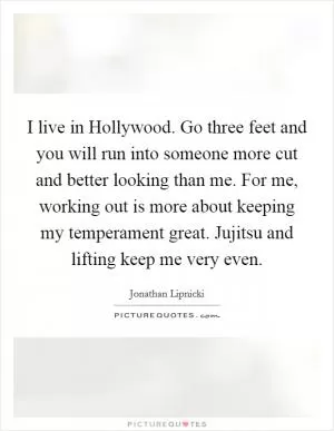 I live in Hollywood. Go three feet and you will run into someone more cut and better looking than me. For me, working out is more about keeping my temperament great. Jujitsu and lifting keep me very even Picture Quote #1