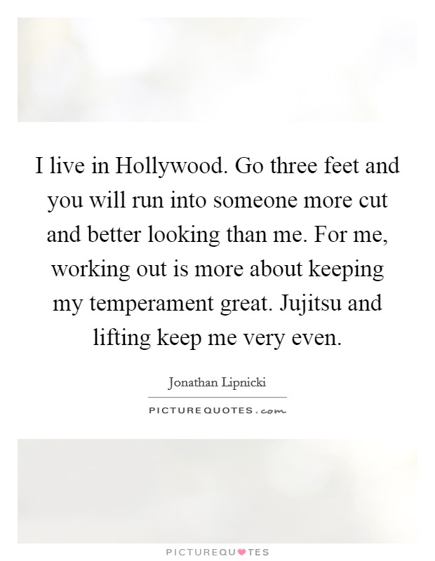 I live in Hollywood. Go three feet and you will run into someone more cut and better looking than me. For me, working out is more about keeping my temperament great. Jujitsu and lifting keep me very even. Picture Quote #1