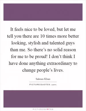 It feels nice to be loved, but let me tell you there are 10 times more better looking, stylish and talented guys than me. So there’s no solid reason for me to be proud! I don’t think I have done anything extraordinary to change people’s lives Picture Quote #1