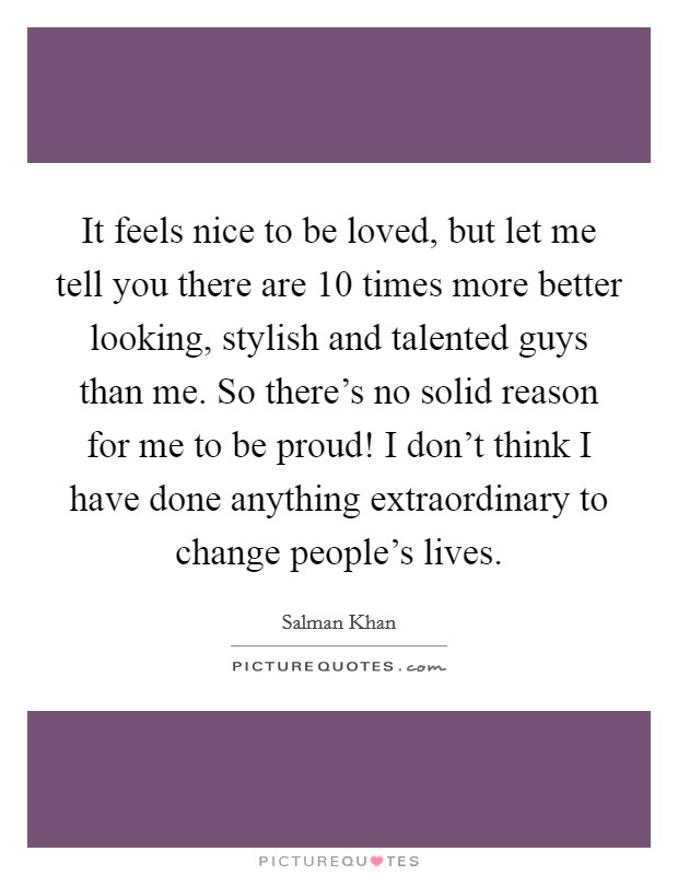 It feels nice to be loved, but let me tell you there are 10 times more better looking, stylish and talented guys than me. So there's no solid reason for me to be proud! I don't think I have done anything extraordinary to change people's lives. Picture Quote #1