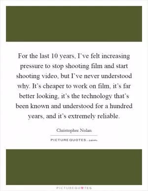 For the last 10 years, I’ve felt increasing pressure to stop shooting film and start shooting video, but I’ve never understood why. It’s cheaper to work on film, it’s far better looking, it’s the technology that’s been known and understood for a hundred years, and it’s extremely reliable Picture Quote #1