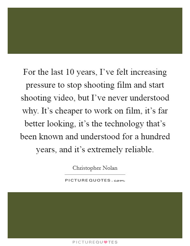 For the last 10 years, I've felt increasing pressure to stop shooting film and start shooting video, but I've never understood why. It's cheaper to work on film, it's far better looking, it's the technology that's been known and understood for a hundred years, and it's extremely reliable. Picture Quote #1